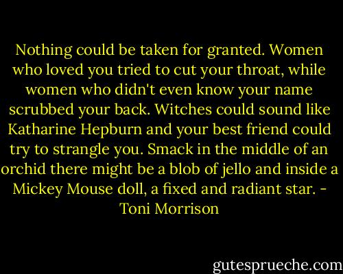 Nothing could be taken for granted. Women who loved you tried to cut your throat, while women who didn't even know your name scrubbed your back. Witches could sound like Katharine Hepburn and your best friend could try to strangle you. Smack in the middle of an orchid there might be a blob of jello and inside a Mickey Mouse doll, a fixed and radiant star. - Toni Morrison