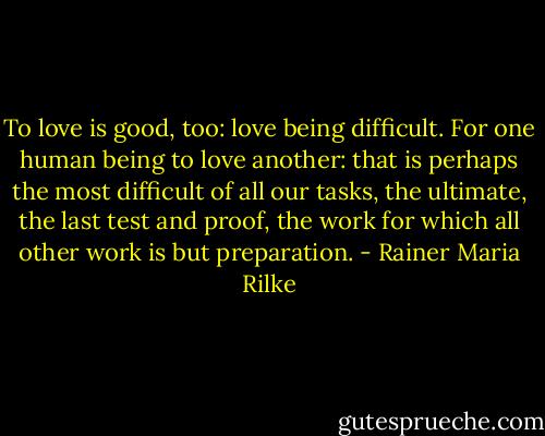 To love is good, too: love being difficult. For one human being to love another: that is perhaps the most difficult of all our tasks, the ultimate, the last test and proof, the work for which all other work is but preparation. - Rainer Maria Rilke