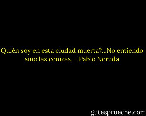 Quién soy en esta ciudad muerta?...No entiendo sino las cenizas. - Pablo Neruda