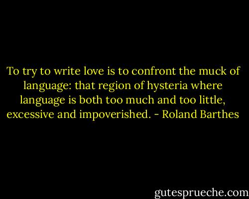 To try to write love is to confront the muck of language: that region of hysteria where language is both too much and too little, excessive and impoverished. - Roland Barthes