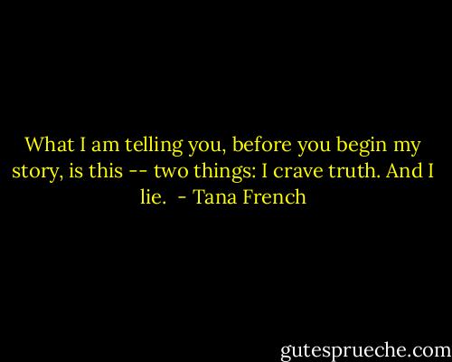 What I am telling you, before you begin my story, is this -- two things: I crave truth. And I lie.  - Tana French