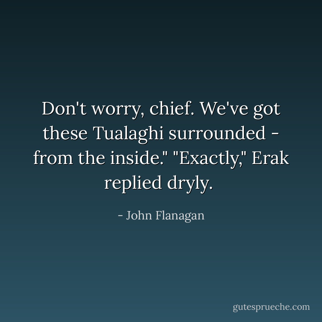 Don't worry, chief. We've got these Tualaghi surrounded - from the inside."<br />"Exactly," Erak replied dryly.<br /> - John Flanagan