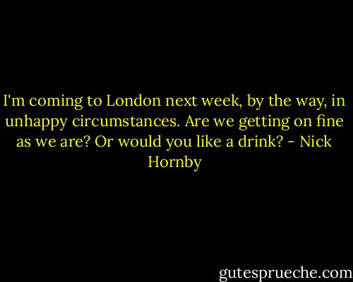 I'm coming to London next week, by the way, in unhappy circumstances. Are we getting on fine as we are? Or would you like a drink? - Nick Hornby