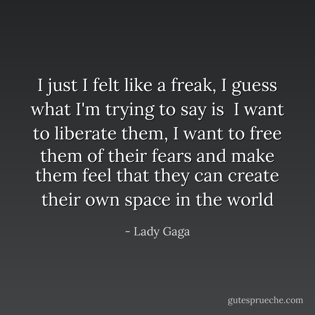 I just I felt like a freak, I guess what I'm trying to say is <br />I want to liberate them, I want to free them of their fears and make them feel that they can create their own space in the world - Lady Gaga