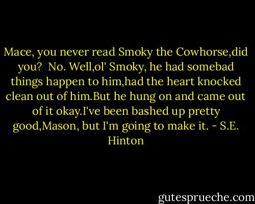 Mace, you never read Smoky the Cowhorse,did you?<br /> No.<br />Well,ol' Smoky, he had somebad things happen to him,had the heart knocked clean out of him.But he hung on and came out of it okay.I've been bashed up pretty good,Mason, but I'm going to make it. - S.E. Hinton