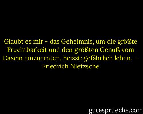 Glaubt es mir - das Geheimnis, um die größte Fruchtbarkeit und den größten Genuß vom Dasein einzuernten, heisst: gefährlich leben.  - Friedrich Nietzsche