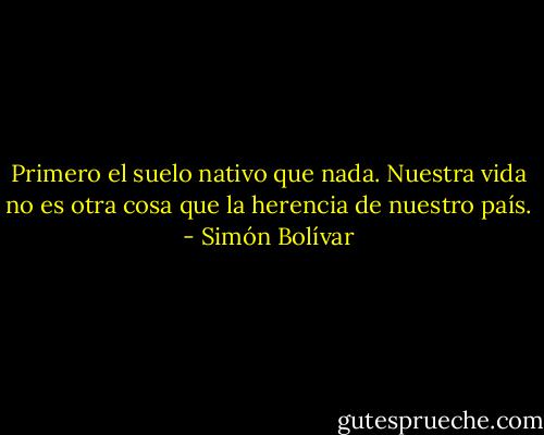 Primero el suelo nativo que nada. Nuestra vida no es otra cosa que la herencia de nuestro país. - Simón Bolívar