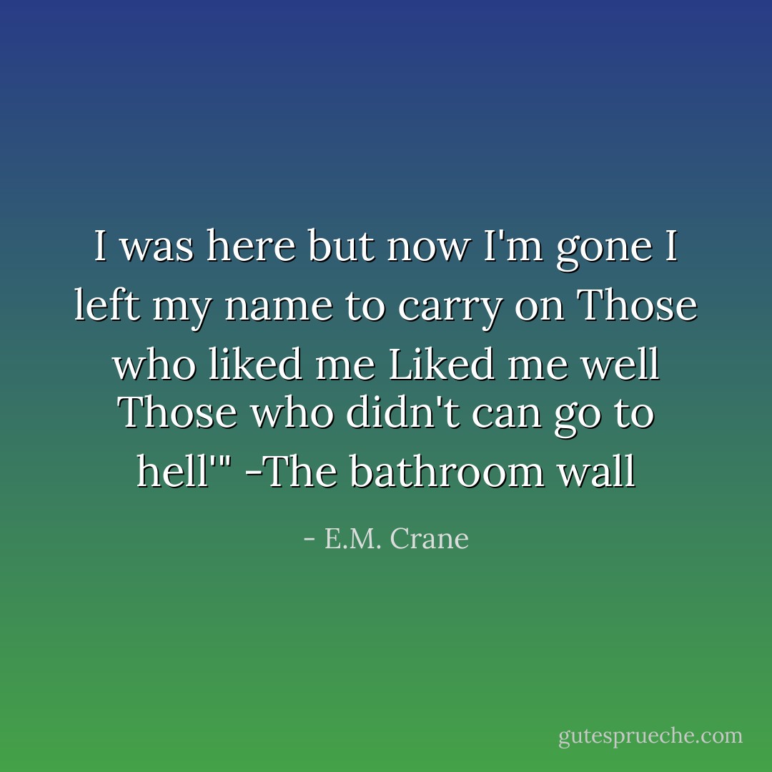 I was here but now I'm gone<br />I left my name to carry on<br />Those who liked me<br />Liked me well<br />Those who didn't can go to hell'"<br />-The bathroom wall - E.M. Crane
