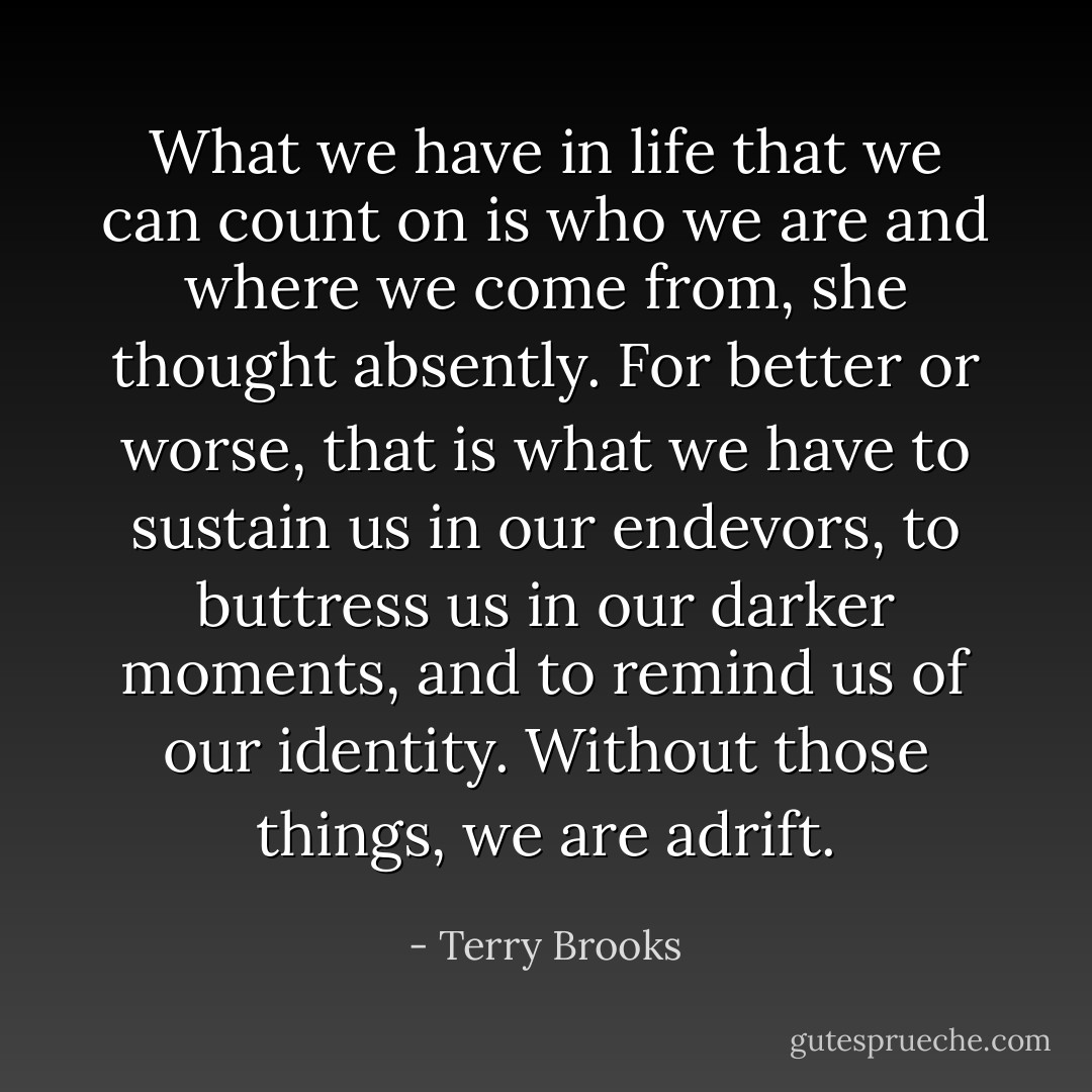 What we have in life that we can count on is who we are and where we come from, she thought absently. For better or worse, that is what we have to sustain us in our endevors, to buttress us in our darker moments, and to remind us of our identity. Without those things, we are adrift. - Terry Brooks