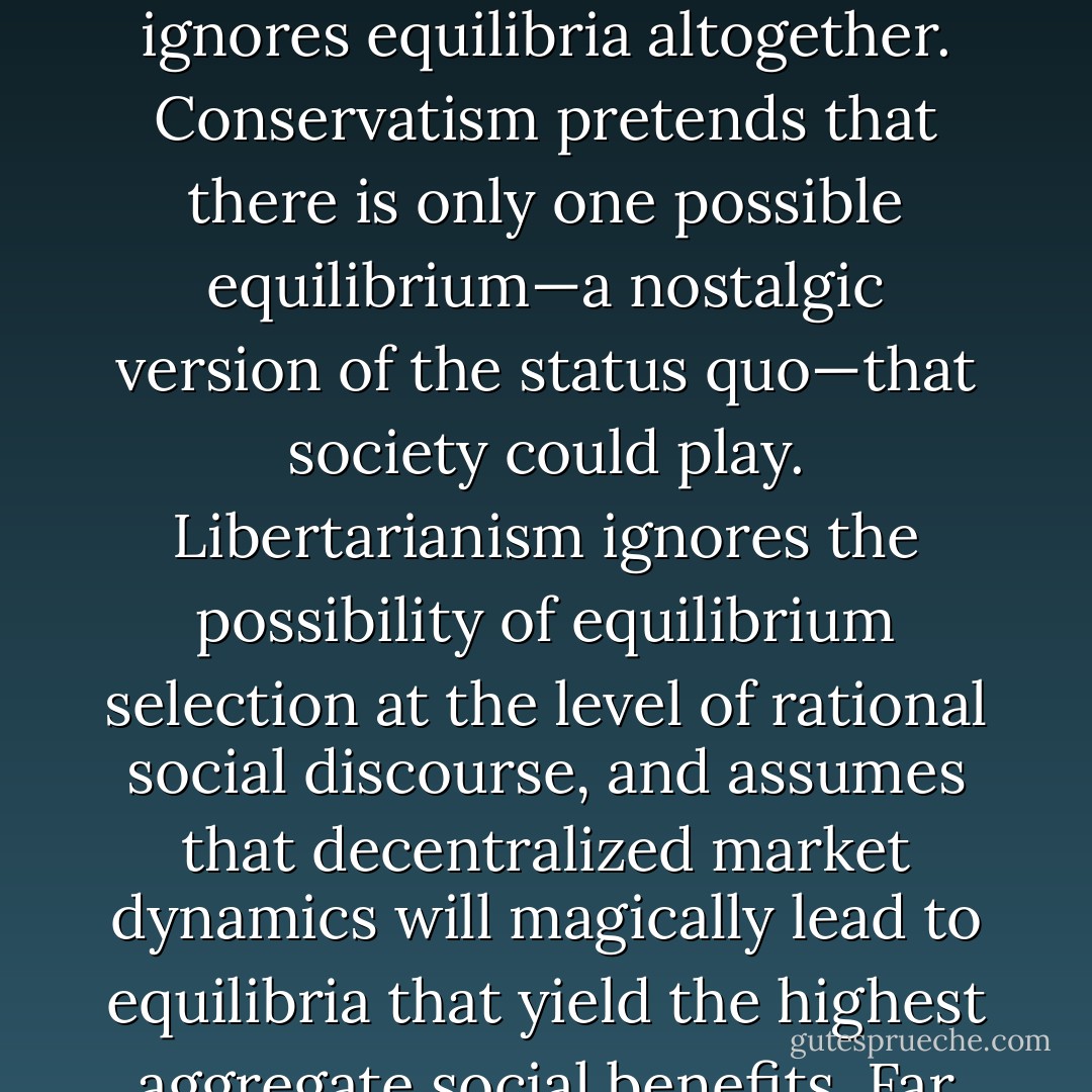 Existing political philosophies all developed before evolutionary game theory, so they do not take equilibrium selection into account. Socialism pretends that individuals are not selfish sexual competitors, so it ignores equilibria altogether. Conservatism pretends that there is only one possible equilibrium—a nostalgic version of the status quo—that society could play. Libertarianism ignores the possibility of equilibrium selection at the level of rational social discourse, and assumes that decentralized market dynamics will magically lead to equilibria that yield the highest aggregate social benefits. Far from being a scientific front for a particular set of political views, modern evolutionary psychology makes most standard views look simplistic and unimaginitive. - Geoffrey Miller