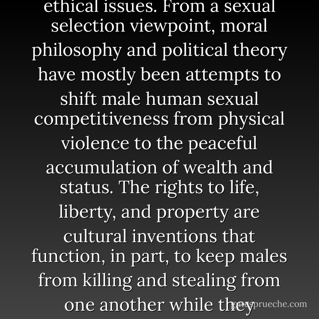 Scientific theories never dictate human values, but they can often cast new light on ethical issues. From a sexual selection viewpoint, moral philosophy and political theory have mostly been attempts to shift male human sexual competitiveness from physical violence to the peaceful accumulation of wealth and status. The rights to life, liberty, and property are cultural inventions that function, in part, to keep males from killing and stealing from one another while they compete to attract sexual partners. - Geoffrey Miller