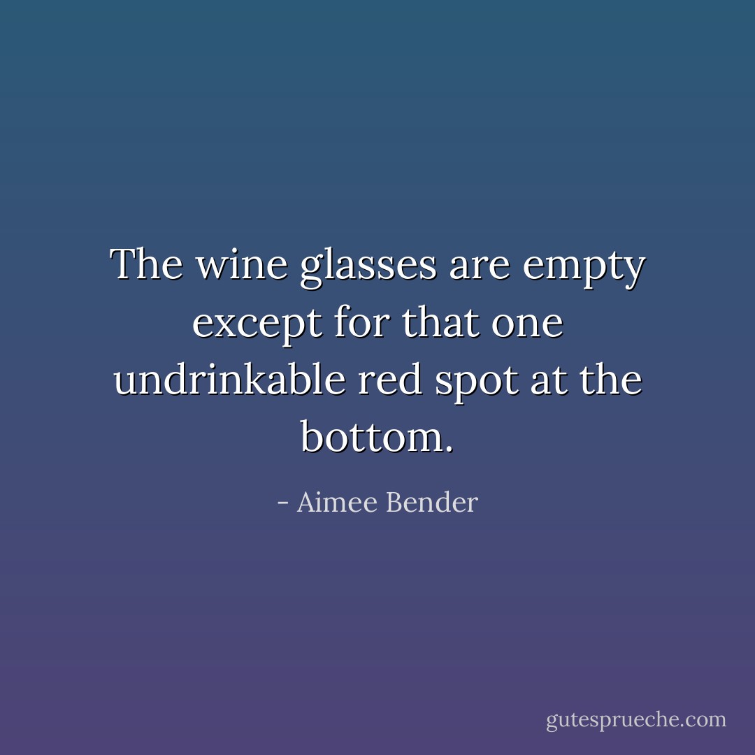 The wine glasses are empty except for that one undrinkable red spot at the bottom. - Aimee Bender