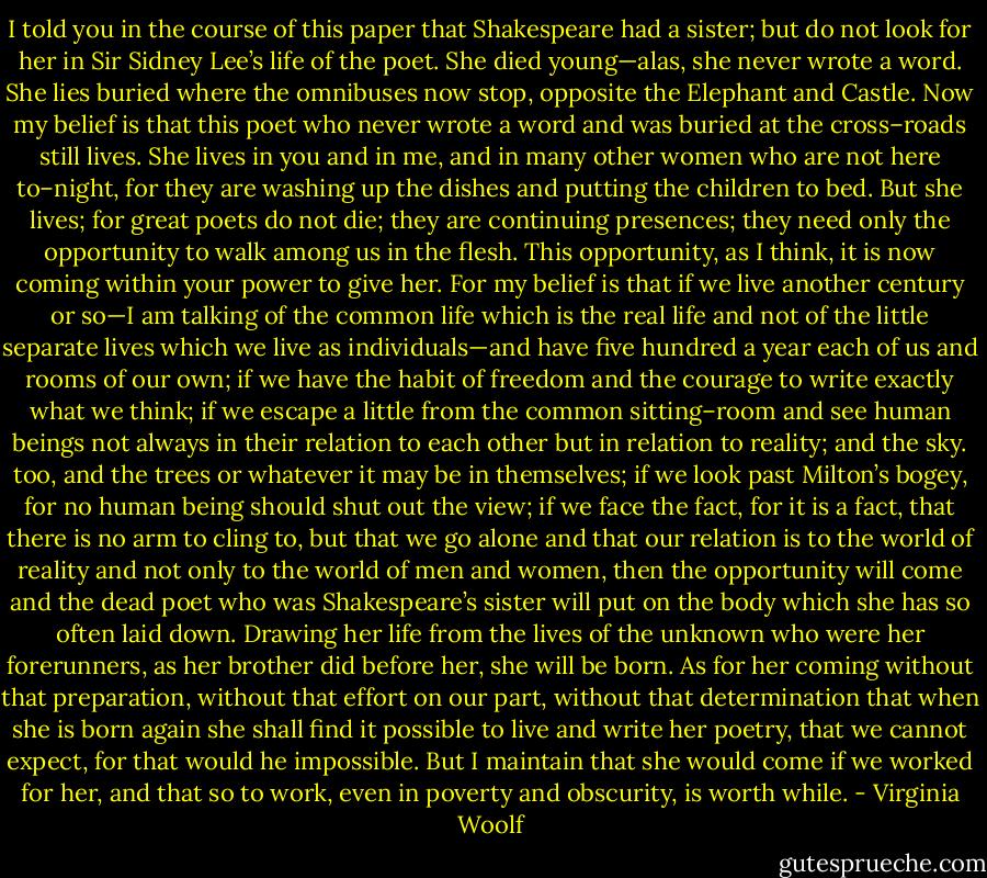 I told you in the course of this paper that Shakespeare had a sister; but do not look for her in Sir Sidney Lee’s life of the poet. She died young—alas, she never wrote a word. She lies buried where the omnibuses now stop, opposite the Elephant and Castle. Now my belief is that this poet who never wrote a word and was buried at the cross–roads still lives. She lives in you and in me, and in many other women who are not here to–night, for they are washing up the dishes and putting the children to bed. But she lives; for great poets do not die; they are continuing presences; they need only the opportunity to walk among us in the flesh. This opportunity, as I think, it is now coming within your power to give her. For my belief is that if we live another century or so—I am talking of the common life which is the real life and not of the little separate lives which we live as individuals—and have five hundred a year each of us and rooms of our own; if we have the habit of freedom and the courage to write exactly what we think; if we escape a little from the common sitting–room and see human beings not always in their relation to each other but in relation to reality; and the sky. too, and the trees or whatever it may be in themselves; if we look past Milton’s bogey, for no human being should shut out the view; if we face the fact, for it is a fact, that there is no arm to cling to, but that we go alone and that our relation is to the world of reality and not only to the world of men and women, then the opportunity will come and the dead poet who was Shakespeare’s sister will put on the body which she has so often laid down. Drawing her life from the lives of the unknown who were her forerunners, as her brother did before her, she will be born. As for her coming without that preparation, without that effort on our part, without that determination that when she is born again she shall find it possible to live and write her poetry, that we cannot expect, for that would he impossible. But I maintain that she would come if we worked for her, and that so to work, even in poverty and obscurity, is worth while. - Virginia Woolf