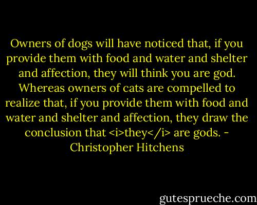 Owners of dogs will have noticed that, if you provide them with food and water and shelter and affection, they will think you are god. Whereas owners of cats are compelled to realize that, if you provide them with food and water and shelter and affection, they draw the conclusion that <i>they</i> are gods. - Christopher Hitchens
