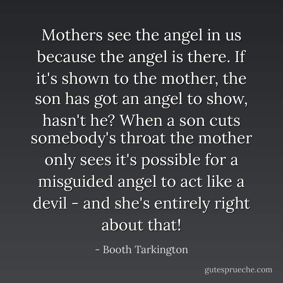 Mothers see the angel in us because the angel is there. If it's shown to the mother, the son has got an angel to show, hasn't he? When a son cuts somebody's throat the mother only sees it's possible for a misguided angel to act like a devil - and she's entirely right about that! - Booth Tarkington