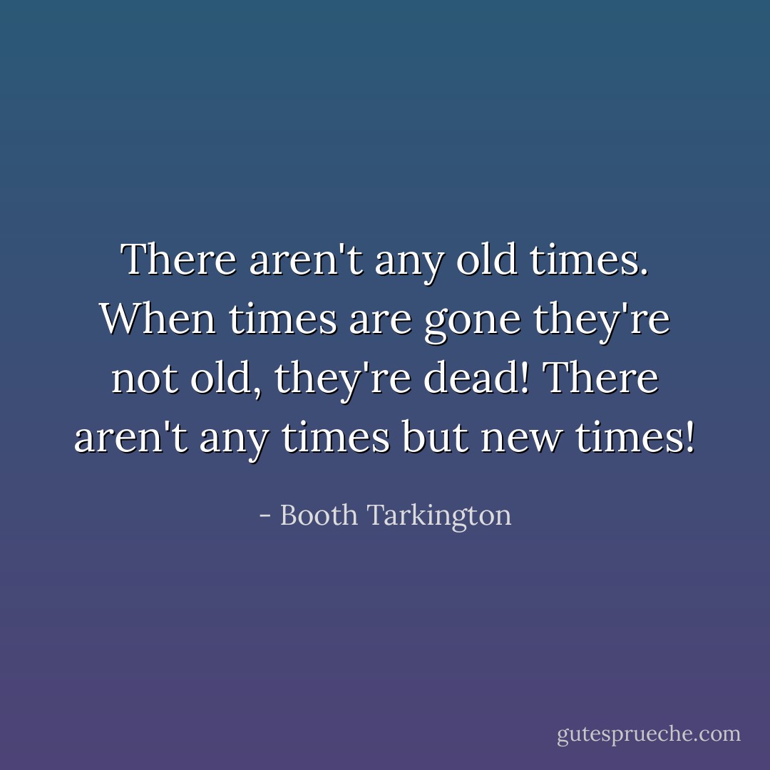 There aren't any old times. When times are gone they're not old, they're dead! There aren't any times but new times! - Booth Tarkington
