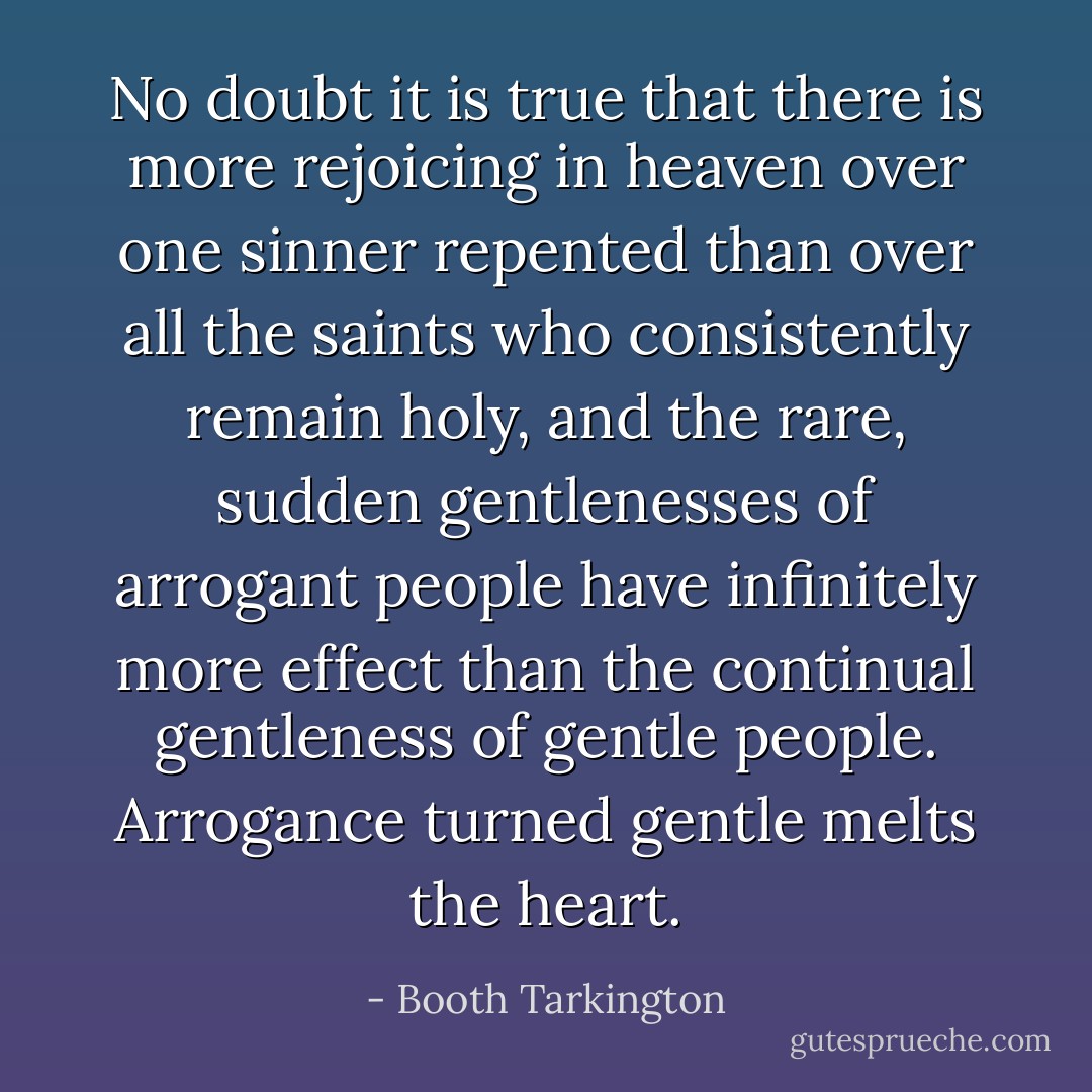 No doubt it is true that there is more rejoicing in heaven over one sinner repented than over all the saints who consistently remain holy, and the rare, sudden gentlenesses of arrogant people have infinitely more effect than the continual gentleness of gentle people. Arrogance turned gentle melts the heart. - Booth Tarkington