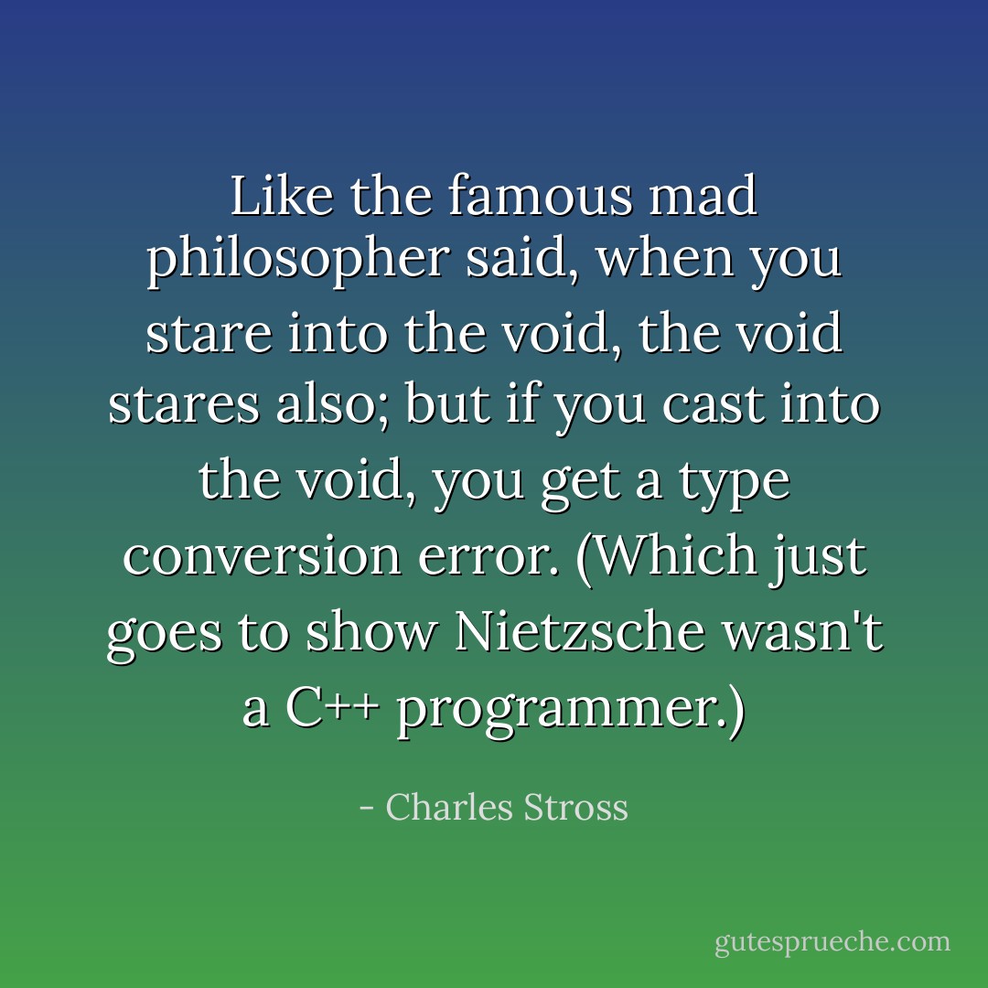 Like the famous mad philosopher said, when you stare into the void, the void stares also; but if you cast into the void, you get a type conversion error. (Which just goes to show Nietzsche wasn't a C++ programmer.) - Charles Stross