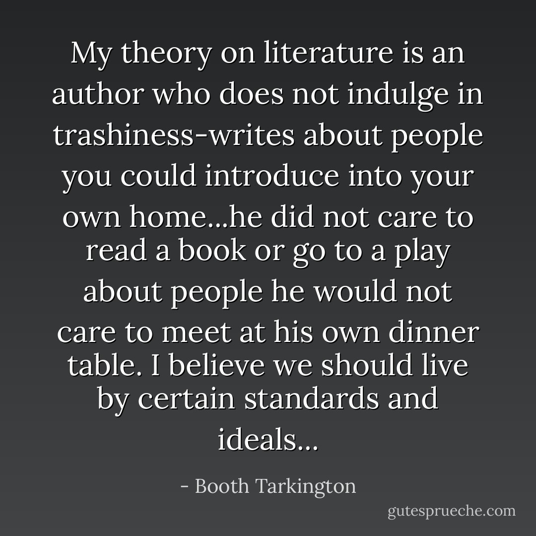 My theory on literature is an author who does not indulge in trashiness-writes about people you could introduce into your own home...he did not care to read a book or go to a play about people he would not care to meet at his own dinner table. I believe we should live by certain standards and ideals... - Booth Tarkington