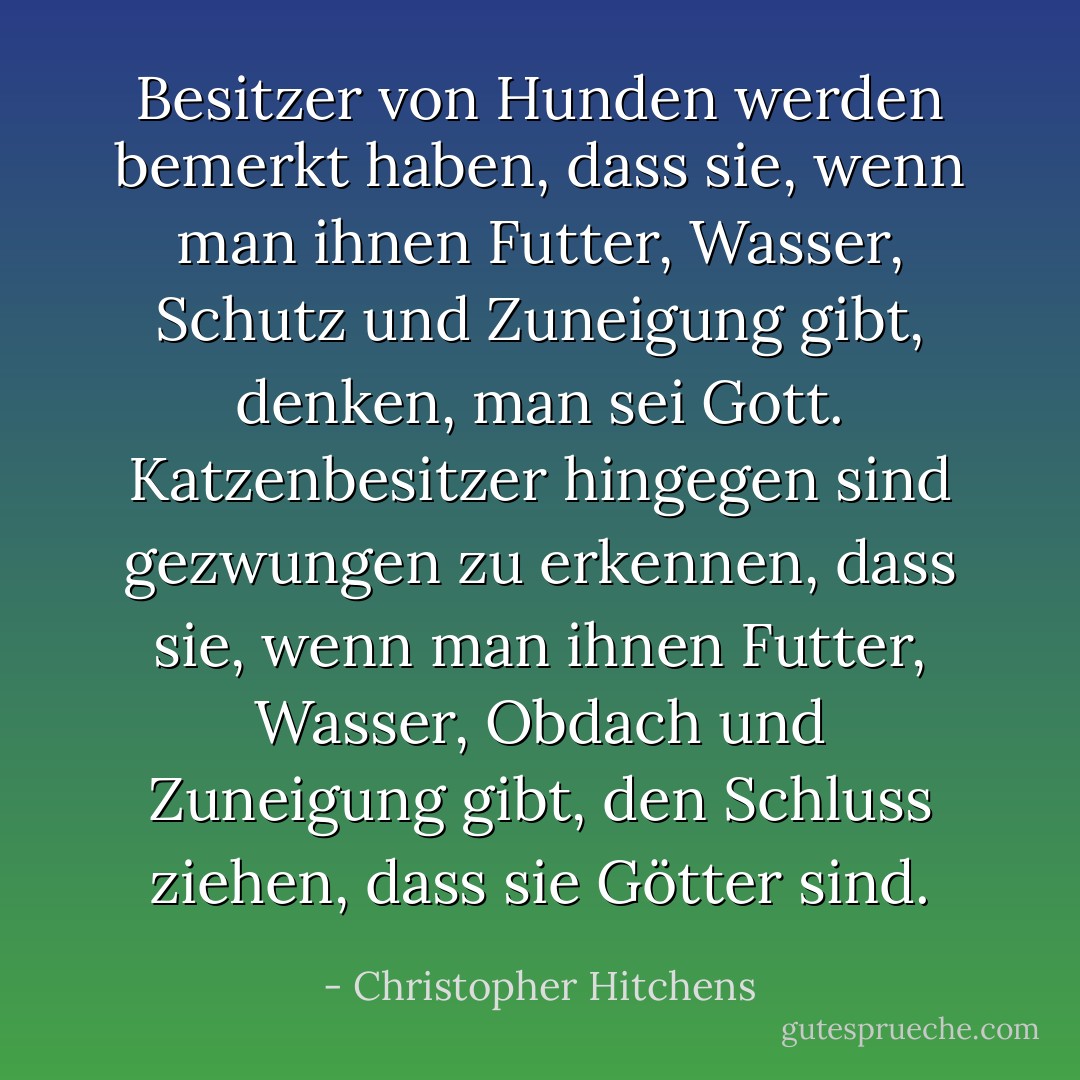 Besitzer von Hunden werden bemerkt haben, dass sie, wenn man ihnen Futter, Wasser, Schutz und Zuneigung gibt, denken, man sei Gott. Katzenbesitzer hingegen sind gezwungen zu erkennen, dass sie, wenn man ihnen Futter, Wasser, Obdach und Zuneigung gibt, den Schluss ziehen, dass <i>sie</i> Götter sind. - Christopher Hitchens<