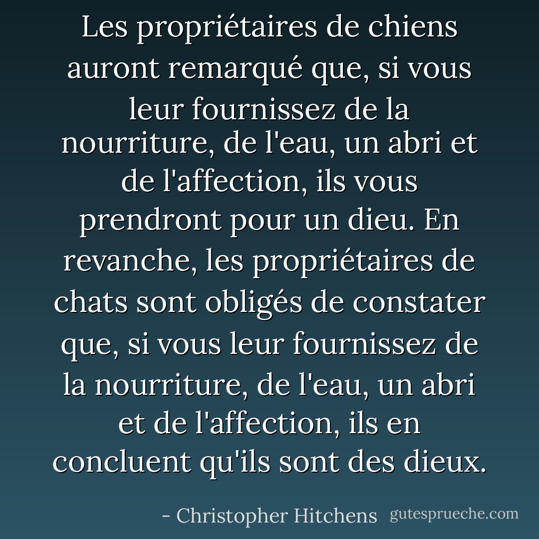 Les propriétaires de chiens auront remarqué que, si vous leur fournissez de la nourriture, de l'eau, un abri et de l'affection, ils vous prendront pour un dieu. En revanche, les propriétaires de chats sont obligés de constater que, si vous leur fournissez de la nourriture, de l'eau, un abri et de l'affection, ils en concluent qu'ils sont des dieux. - Christopher Hitchens
