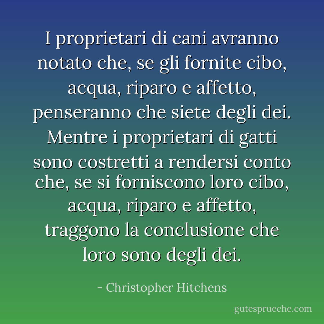 I proprietari di cani avranno notato che, se gli fornite cibo, acqua, riparo e affetto, penseranno che siete degli dei. Mentre i proprietari di gatti sono costretti a rendersi conto che, se si forniscono loro cibo, acqua, riparo e affetto, traggono la conclusione che <i>loro</i> sono degli dei. - Christopher Hitchens