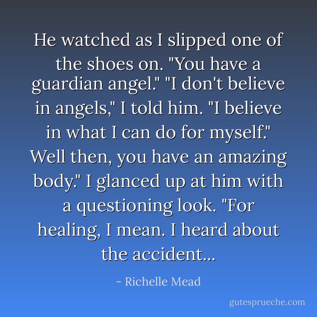 He watched as I slipped one of the shoes on. "You have a guardian angel."<br />"I don't believe in angels," I told him. "I believe in what I can do for myself."<br />Well then, you have an amazing body." I glanced up at him with a questioning look. "For healing, I mean. I heard about the accident... - Richelle Mead