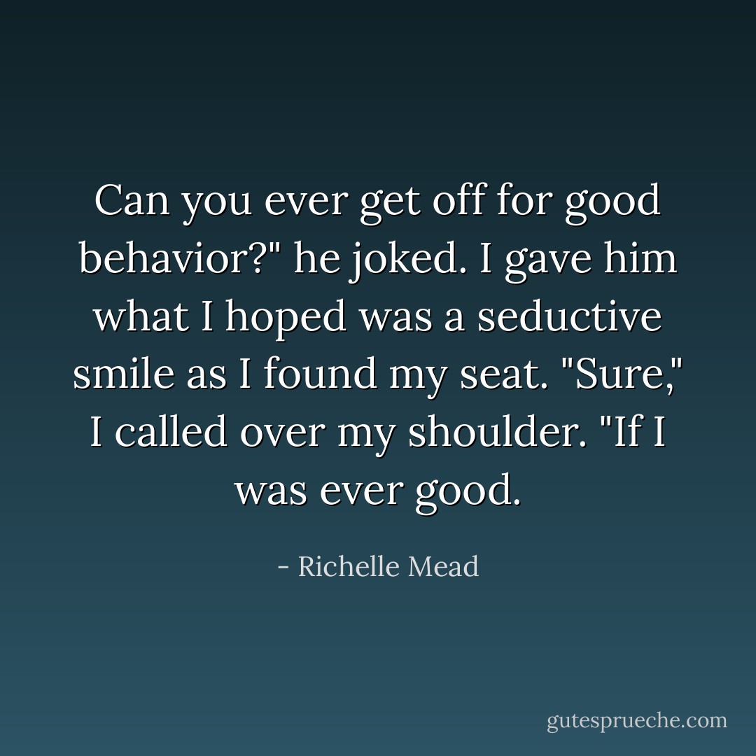 Can you ever get off for good behavior?" he joked.<br />I gave him what I hoped was a seductive smile as I found my seat. "Sure," I called over my shoulder. "If I was ever good. - Richelle Mead