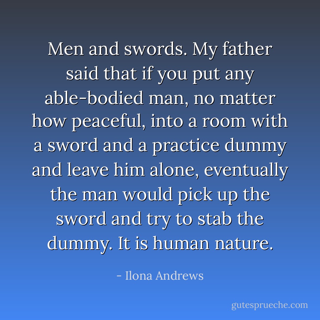 Men and swords. My father said that if you put any able-bodied man, no matter how peaceful, into a room with a sword and a practice dummy and leave him alone, eventually the man would pick up the sword and try to stab the dummy. It is human nature. - Ilona Andrews