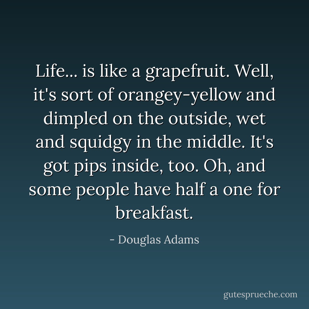 Life... is like a grapefruit. Well, it's sort of orangey-yellow and dimpled on the outside, wet and squidgy in the middle. It's got pips inside, too. Oh, and some people have half a one for breakfast. - Douglas Adams