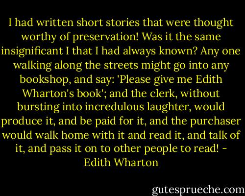I had written short stories that were thought worthy of preservation! Was it the same insignificant I that I had always known? Any one walking along the streets might go into any bookshop, and say: 'Please give me Edith Wharton's book'; and the clerk, without bursting into incredulous laughter, would produce it, and be paid for it, and the purchaser would walk home with it and read it, and talk of it, and pass it on to other people to read! - Edith Wharton