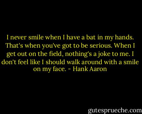 I never smile when I have a bat in my hands. That's when you've got to be serious. When I get out on the field, nothing's a joke to me. I don't feel like I should walk around with a smile on my face. - Hank Aaron