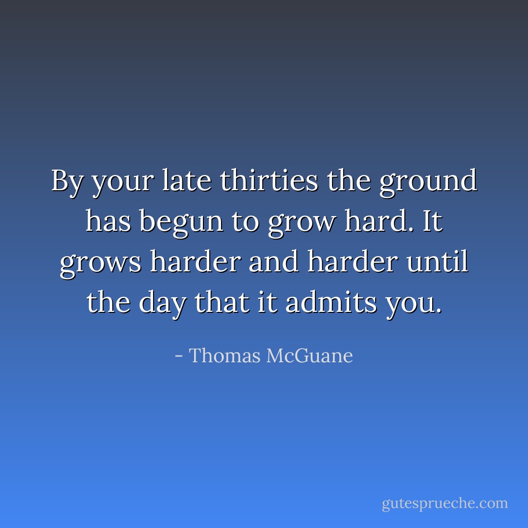 By your late thirties the ground has begun to grow hard. It grows harder and harder until the day that it admits you. - Thomas McGuane