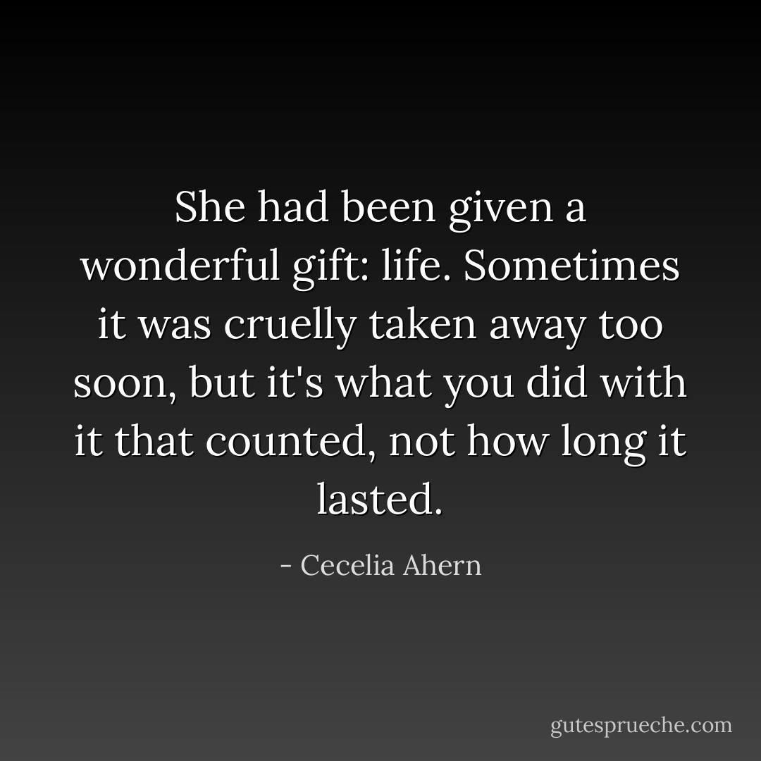 She had been given a wonderful gift: life. Sometimes it was cruelly taken away too soon, but it's what you did with it that counted, not how long it lasted. - Cecelia Ahern