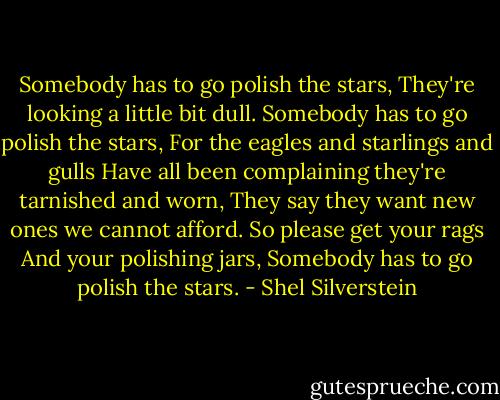 Somebody has to go polish the stars,<br />They're looking a little bit dull.<br />Somebody has to go polish the stars,<br />For the eagles and starlings and gulls<br />Have all been complaining they're tarnished and worn,<br />They say they want new ones we cannot afford.<br />So please get your rags<br />And your polishing jars,<br />Somebody has to go polish the stars. - Shel Silverstein