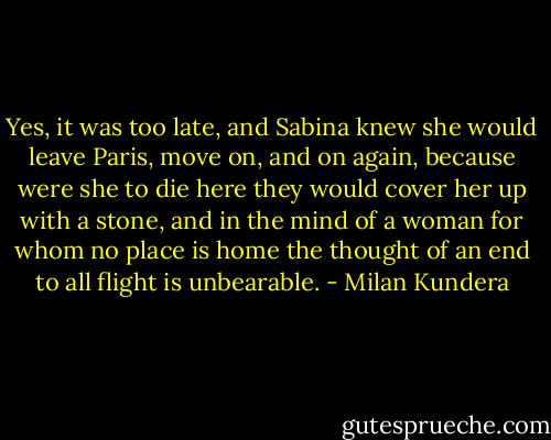 Yes, it was too late, and Sabina knew she would leave Paris, move on, and on again, because were she to die here they would cover her up with a stone, and in the mind of a woman for whom no place is home the thought of an end to all flight is unbearable. - Milan Kundera