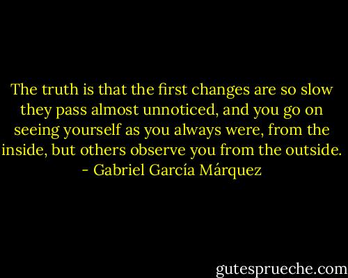 The truth is that the first changes are so slow they pass almost unnoticed, and you go on seeing yourself as you always were, from the inside, but others observe you from the outside. - Gabriel García Márquez