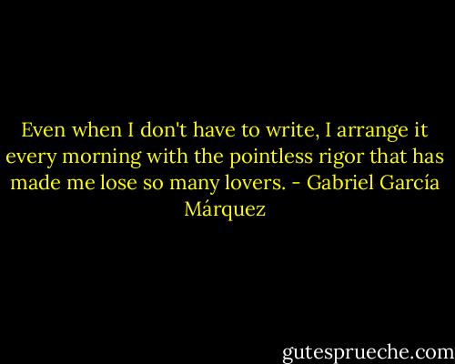Even when I don't have to write, I arrange it every morning with the pointless rigor that has made me lose so many lovers. - Gabriel García Márquez