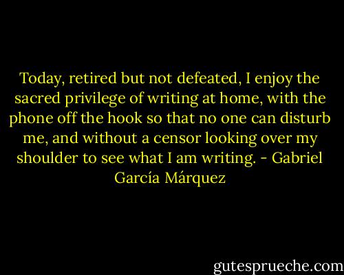 Today, retired but not defeated, I enjoy the sacred privilege of writing at home, with the phone off the hook so that no one can disturb me, and without a censor looking over my shoulder to see what I am writing. - Gabriel García Márquez