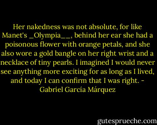 Her nakedness was not absolute, for like Manet's _Olympia__, behind her ear she had a poisonous flower with orange petals, and she also wore a gold bangle on her right wrist and a necklace of tiny pearls. I imagined I would never see anything more exciting for as long as I lived, and today I can confirm that I was right. - Gabriel García Márquez