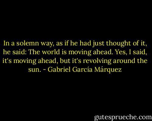In a solemn way, as if he had just thought of it, he said: The world is moving ahead. Yes, I said, it's moving ahead, but it's revolving around the sun. - Gabriel García Márquez