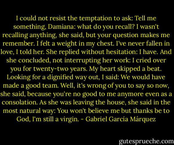 I could not resist the temptation to ask: Tell me something, Damiana: what do you recall? I wasn't recalling anything, she said, but your question makes me remember. I felt a weight in my chest. I've never fallen in love, I told her. She replied without hesitation: I have. And she concluded, not interrupting her work: I cried over you for twenty-two years. My heart skipped a beat. Looking for a dignified way out, I said: We would have made a good team. Well, it's wrong of you to say so now, she said, because you're no good to me anymore even as a consolation. As she was leaving the house, she said in the most natural way: You won't believe me but thanks be to God, I'm still a virgin. - Gabriel García Márquez
