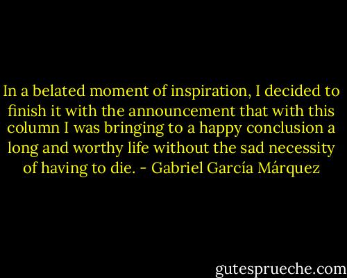 In a belated moment of inspiration, I decided to finish it with the announcement that with this column I was bringing to a happy conclusion a long and worthy life without the sad necessity of having to die. - Gabriel García Márquez