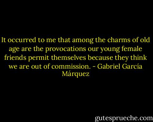 It occurred to me that among the charms of old age are the provocations our young female friends permit themselves because they think we are out of commission. - Gabriel García Márquez