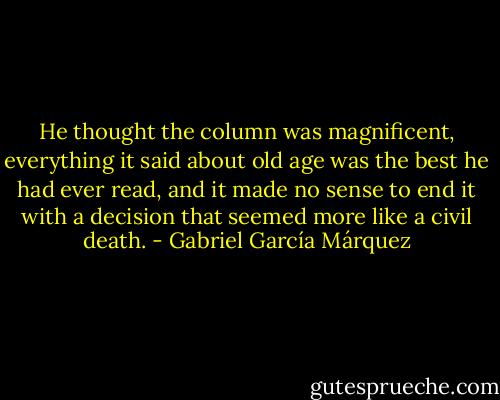He thought the column was magnificent, everything it said about old age was the best he had ever read, and it made no sense to end it with a decision that seemed more like a civil death. - Gabriel García Márquez