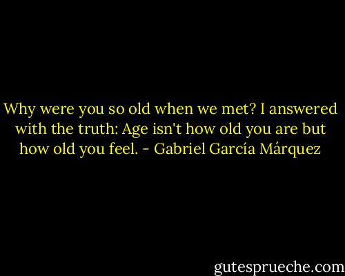 Why were you so old when we met? I answered with the truth: Age isn't how old you are but how old you feel. - Gabriel García Márquez