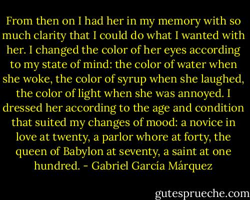 From then on I had her in my memory with so much clarity that I could do what I wanted with her. I changed the color of her eyes according to my state of mind: the color of water when she woke, the color of syrup when she laughed, the color of light when she was annoyed. I dressed her according to the age and condition that suited my changes of mood: a novice in love at twenty, a parlor whore at forty, the queen of Babylon at seventy, a saint at one hundred. - Gabriel García Márquez