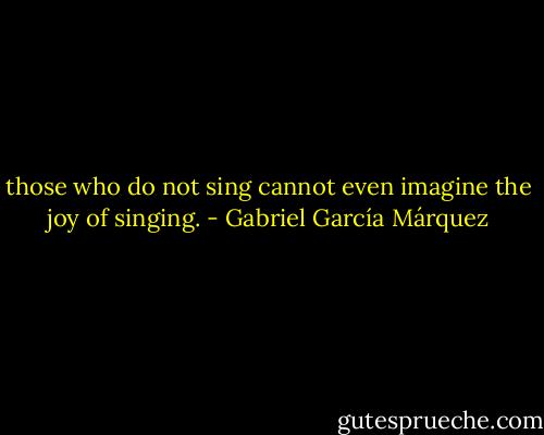 those who do not sing cannot even imagine the joy of singing. - Gabriel García Márquez