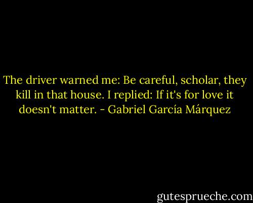 The driver warned me: Be careful, scholar, they kill in that house. I replied: If it's for love it doesn't matter. - Gabriel García Márquez