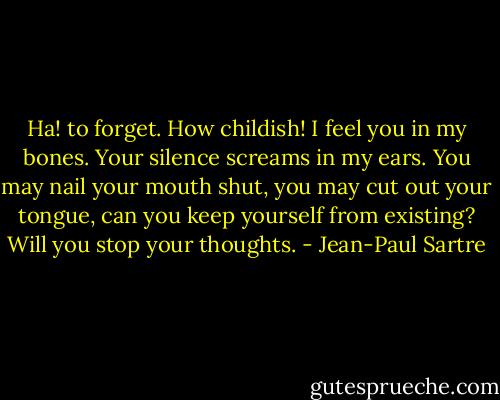 Ha! to forget. How childish! I feel you in my bones. Your silence screams in my ears. You may nail your mouth shut, you may cut out your tongue, can you keep yourself from existing? Will you stop your thoughts. - Jean-Paul Sartre